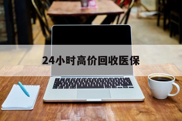 江门24小时高价回收医保(24小时高价回收医保电话)