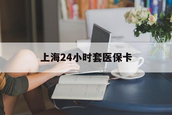 江门上海24小时套医保卡(上海套医保卡一般几个点)